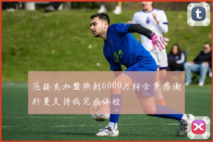 范赫克加盟热刺6000万转会费感谢科曼支持我完成体检