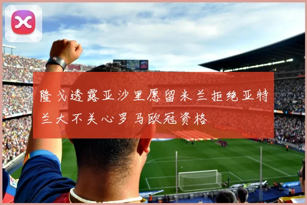隆戈透露亚沙里愿留米兰拒绝亚特兰大不关心罗马欧冠资格