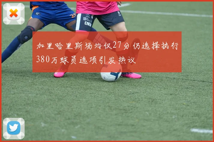 加里哈里斯场均仅27分仍选择执行380万球员选项引发热议