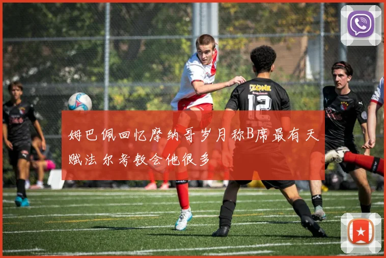 姆巴佩回忆摩纳哥岁月称B席最有天赋法尔考教会他很多