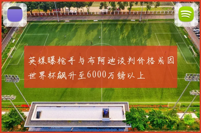 英媒曝枪手与布阿迪谈判价格或因世界杯飙升至6000万镑以上