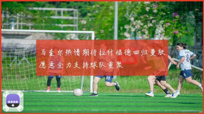 马奎尔热情期待拉什福德回归曼联愿意全力支持球队重聚