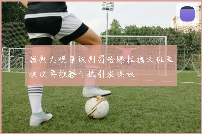 裁判无视争议判罚哈滕拉拽文班阻快攻再推腰干扰引发热议