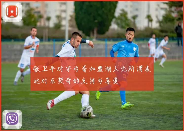 张卫平对字母哥加盟湖人无所谓表达对东契奇的支持与喜爱