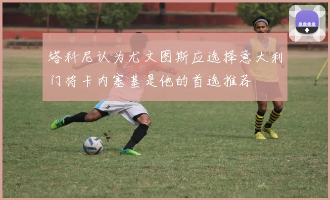 塔科尼认为尤文图斯应选择意大利门将卡内塞基是他的首选推荐