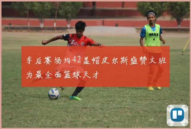 季后赛场均42盖帽皮尔斯盛赞文班为最全面篮球天才