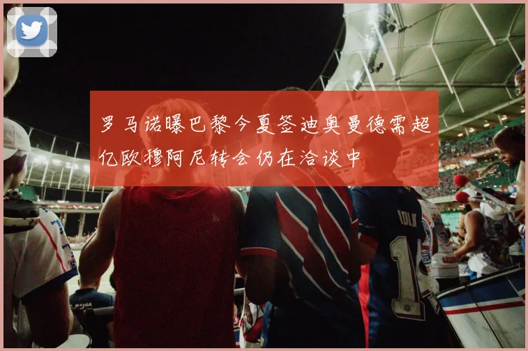 罗马诺曝巴黎今夏签迪奥曼德需超亿欧穆阿尼转会仍在洽谈中