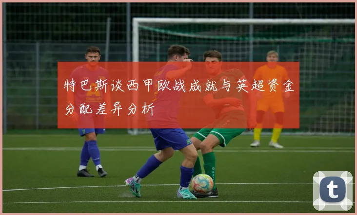 特巴斯谈西甲欧战成就与英超资金分配差异分析