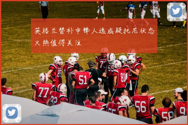 英格兰替补中锋人选成疑托尼状态火热值得关注