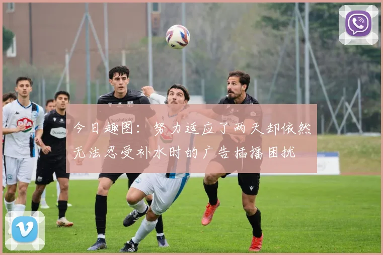 今日趣图：努力适应了两天却依然无法忍受补水时的广告插播困扰